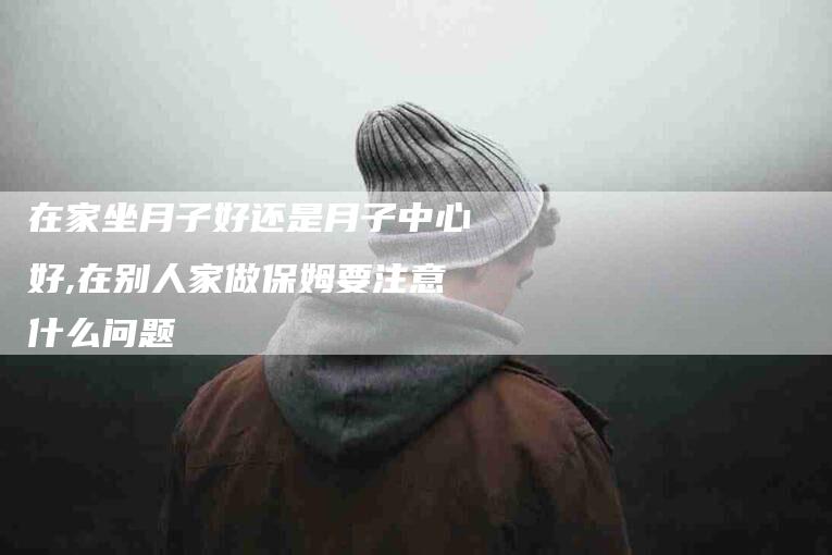 在家坐月子好还是月子中心好,在别人家做保姆要注意什么问题-家政服务网