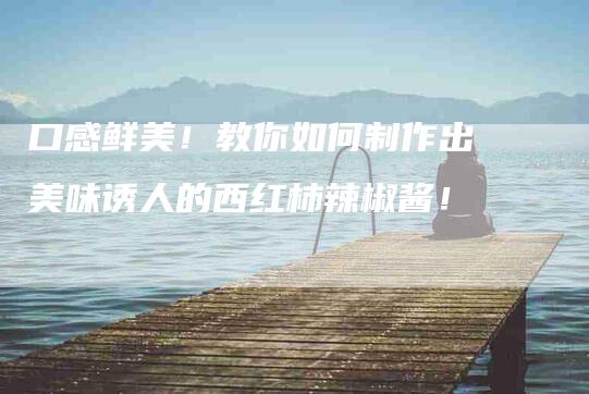 口感鲜美！教你如何制作出美味诱人的西红柿辣椒酱！-家政服务网