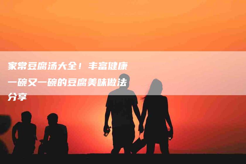 家常豆腐汤大全！丰富健康一碗又一碗的豆腐美味做法分享-家政服务网