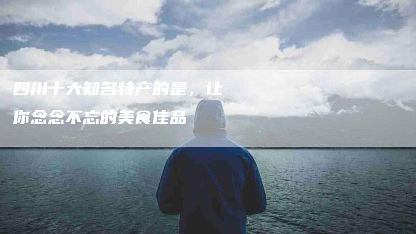 四川十大知名特产的是，让你念念不忘的美食佳品-家政服务网