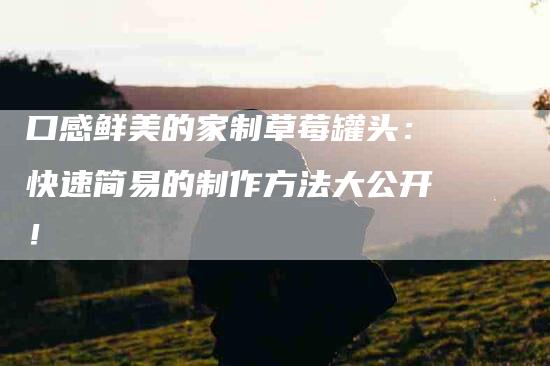 口感鲜美的家制草莓罐头：快速简易的制作方法大公开！-家政服务网