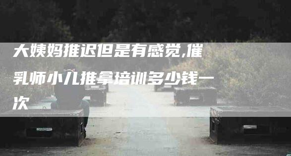 大姨妈推迟但是有感觉,催乳师小儿推拿培训多少钱一次
