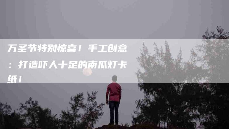 万圣节特别惊喜！手工创意：打造吓人十足的南瓜灯卡纸！-家政服务网