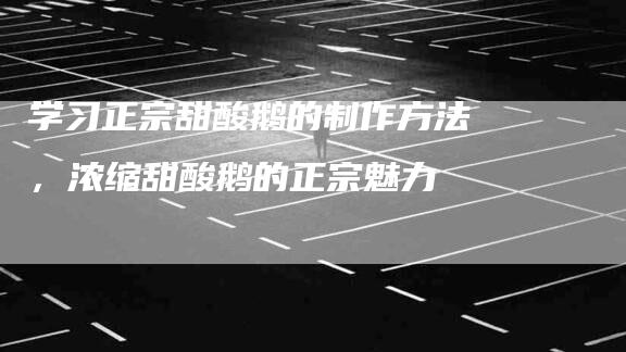 学习正宗甜酸鹅的制作方法，浓缩甜酸鹅的正宗魅力-家政服务网