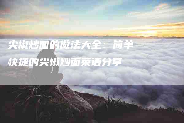 尖椒炒面的做法大全：简单快捷的尖椒炒面菜谱分享-家政服务网