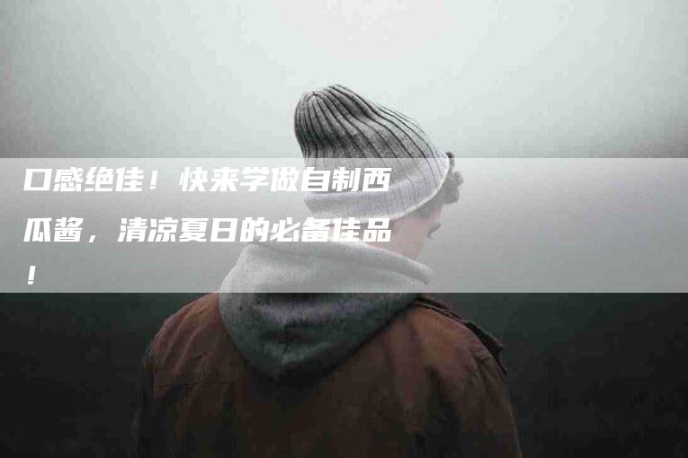 口感绝佳！快来学做自制西瓜酱，清凉夏日的必备佳品！-家政服务网