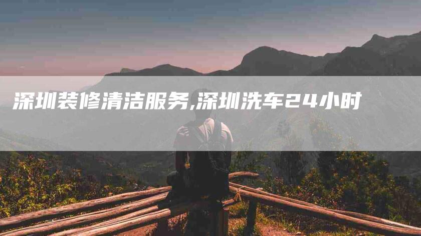 深圳装修清洁服务,深圳洗车24小时-家政服务网