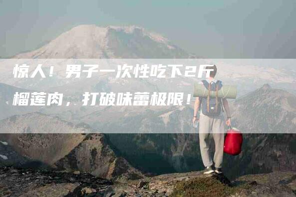 惊人!男子一次性吃下2斤榴莲肉,打破味蕾极限!-家政服务网