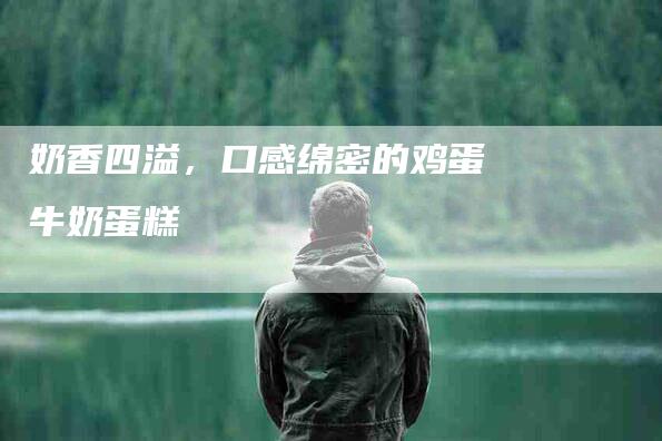 奶香四溢，口感绵密的鸡蛋牛奶蛋糕-家政服务网