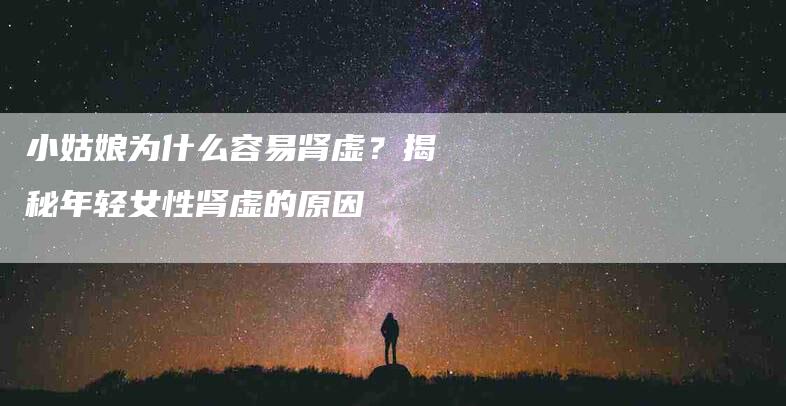 小姑娘为什么容易肾虚？揭秘年轻女性肾虚的原因-家政服务网
