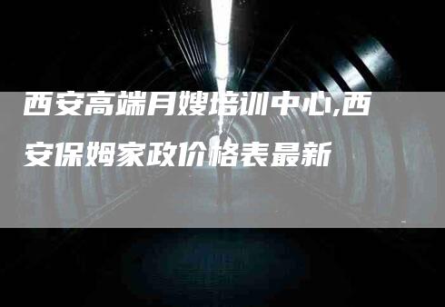 西安高端月嫂培训中心,西安保姆家政价格表最新-家政服务网