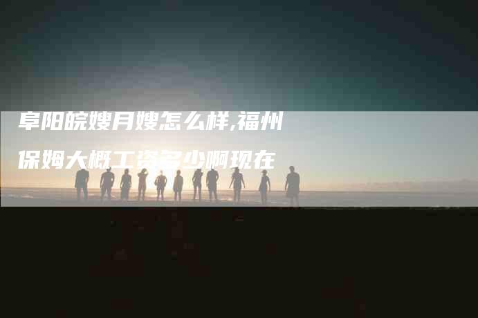 阜阳皖嫂月嫂怎么样,福州保姆大概工资多少啊现在-家政服务网