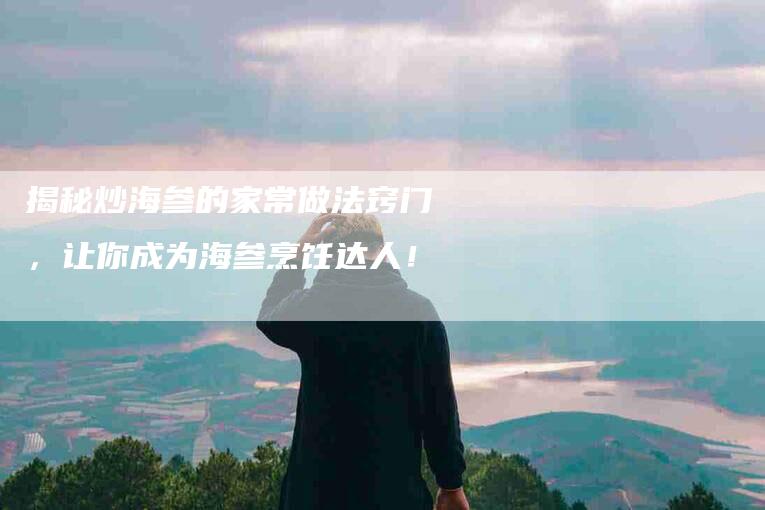 揭秘炒海参的家常做法窍门,让你成为海参烹饪达人!-家政服务网