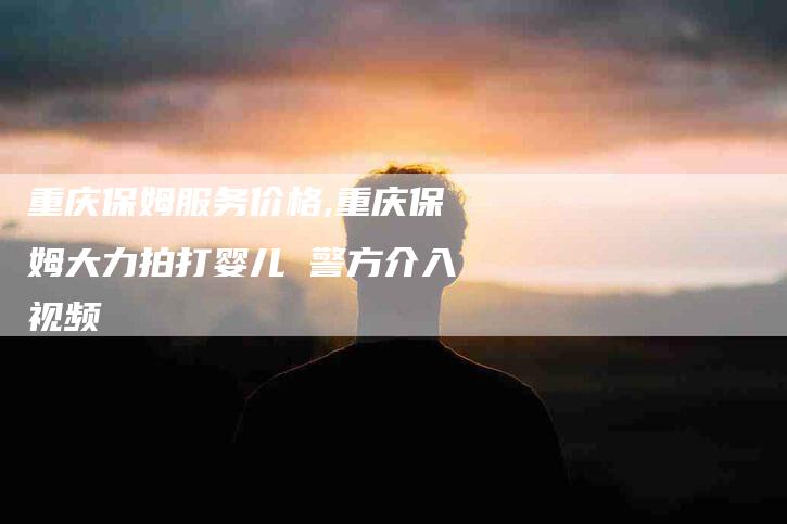 重庆保姆服务价格,重庆保姆大力拍打婴儿 警方介入视频-家政服务网