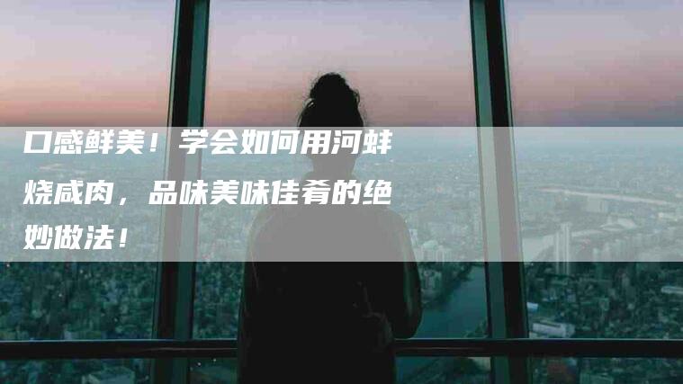 口感鲜美！学会如何用河蚌烧咸肉，品味美味佳肴的绝妙做法！-家政服务网