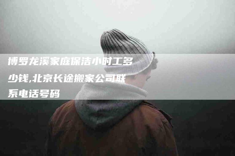 博罗龙溪家庭保洁小时工多少钱,北京长途搬家公司联系电话号码-家政服务网