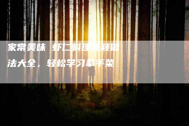 家常美味 虾仁料理新颖做法大全，轻松学习拿手菜-家政服务网