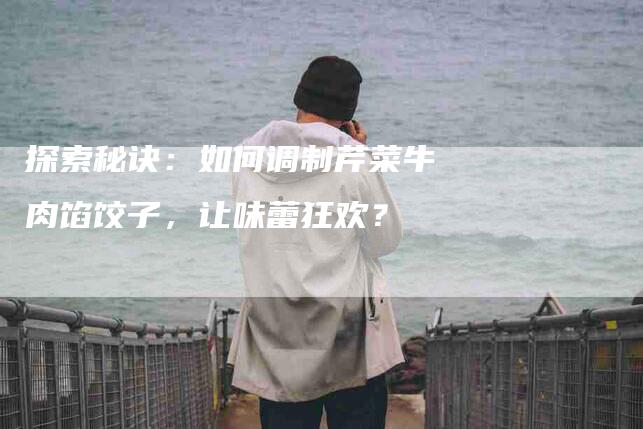 探索秘诀：如何调制芹菜牛肉馅饺子，让味蕾狂欢？-家政服务网