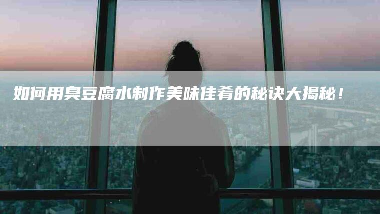如何用臭豆腐水制作美味佳肴的秘诀大揭秘！-家政服务网