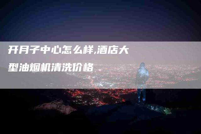 开月子中心怎么样,酒店大型油烟机清洗价格-家政服务网
