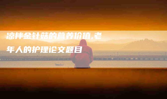 凉拌金针菇的营养价值,老年人的护理论文题目