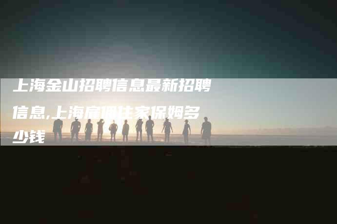 上海金山招聘信息最新招聘信息,上海雇佣住家保姆多少钱-家政服务网