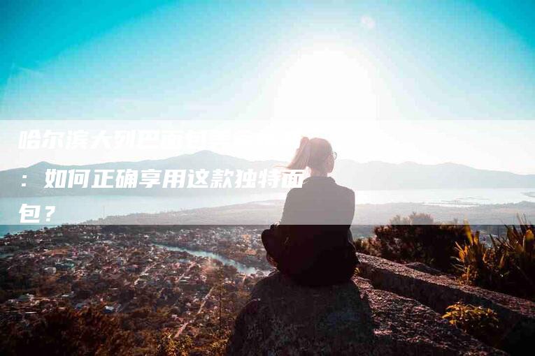 哈尔滨大列巴面包美食指南：如何正确享用这款独特面包？-家政服务网