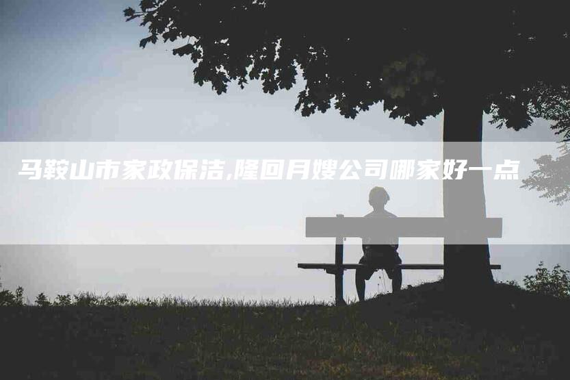 马鞍山市家政保洁,隆回月嫂公司哪家好一点-家政服务网