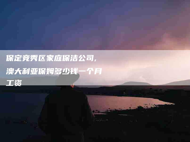 保定竞秀区家庭保洁公司,澳大利亚保姆多少钱一个月工资