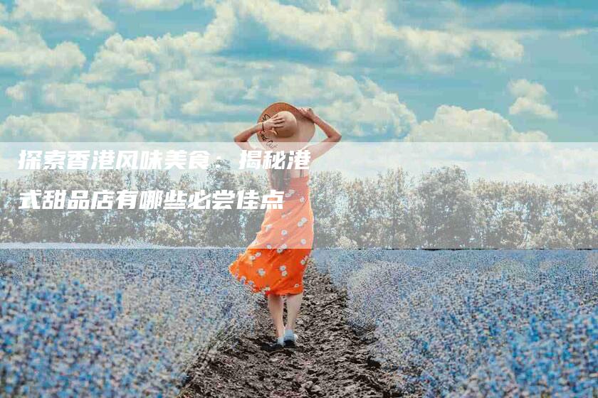 探索香港风味美食：揭秘港式甜品店有哪些必尝佳点-家政服务网