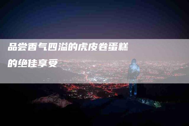 品尝香气四溢的虎皮卷蛋糕的绝佳享受-家政服务网