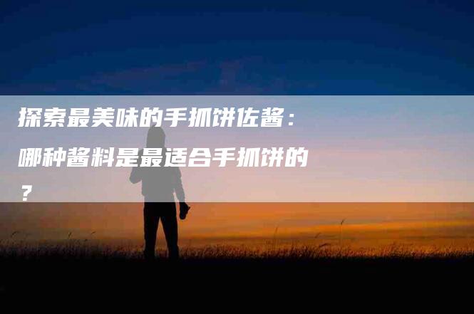 探索最美味的手抓饼佐酱：哪种酱料是最适合手抓饼的？-家政服务网