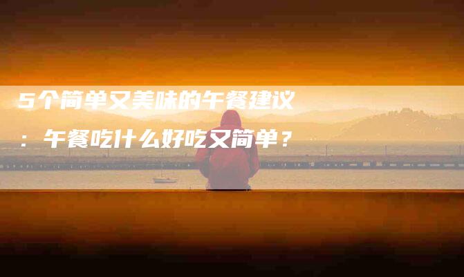 5个简单又美味的午餐建议：午餐吃什么好吃又简单？-家政服务网