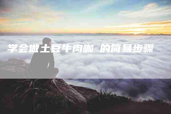 学会做土豆牛肉咖喓的简易步骤-家政服务网