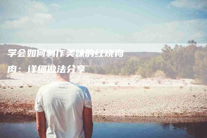 学会如何制作美味的红烧狗肉：详细做法分享-家政服务网