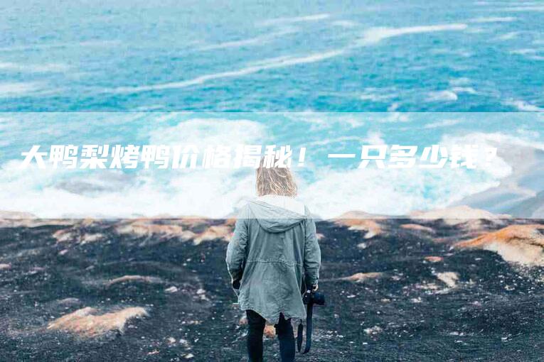 大鸭梨烤鸭价格揭秘！一只多少钱？-家政服务网