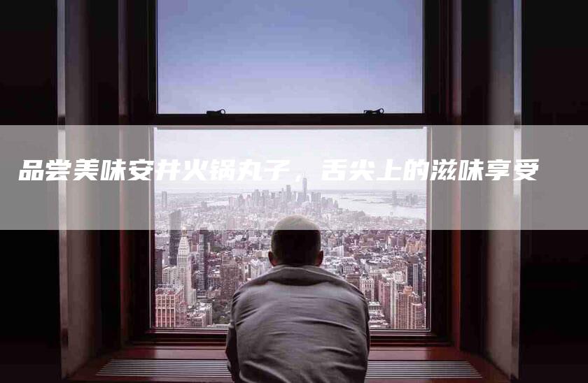 品尝美味安井火锅丸子，舌尖上的滋味享受