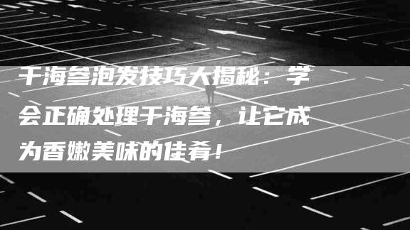 干海参泡发技巧大揭秘：学会正确处理干海参，让它成为香嫩美味的佳肴！-家政服务网