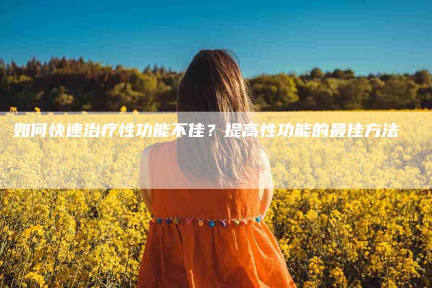 如何快速治疗性功能不佳？提高性功能的最佳方法-家政服务网