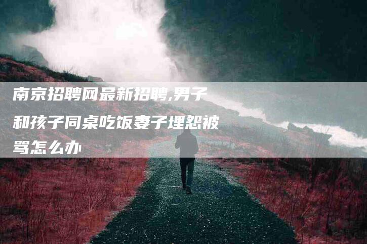 南京招聘网最新招聘,男子和孩子同桌吃饭妻子埋怨被骂怎么办-家政服务网