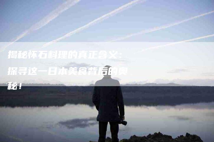 揭秘怀石料理的真正含义：探寻这一日本美食背后的奥秘！-家政服务网