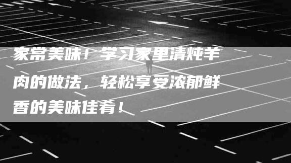 家常美味！学习家里清炖羊肉的做法，轻松享受浓郁鲜香的美味佳肴！