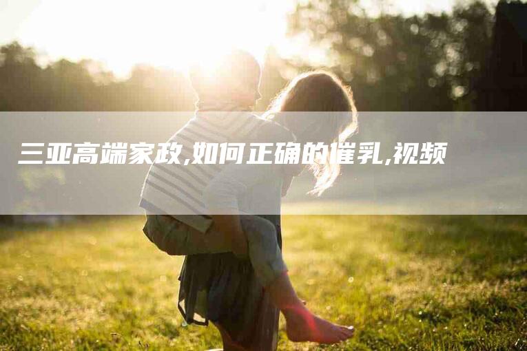 三亚高端家政,如何正确的催乳,视频-家政服务网