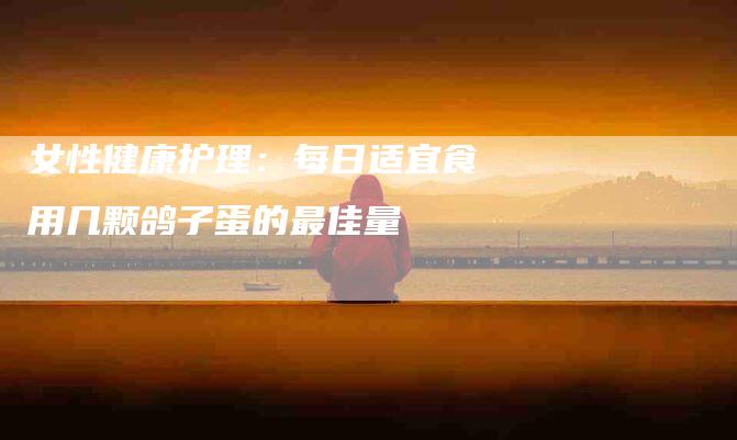 女性健康护理：每日适宜食用几颗鸽子蛋的最佳量-家政服务网