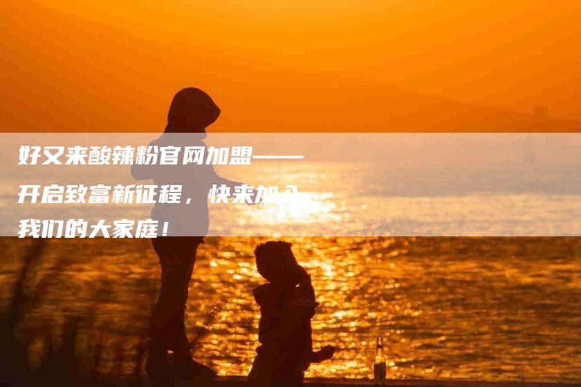 好又来酸辣粉官网加盟——开启致富新征程，快来加入我们的大家庭！