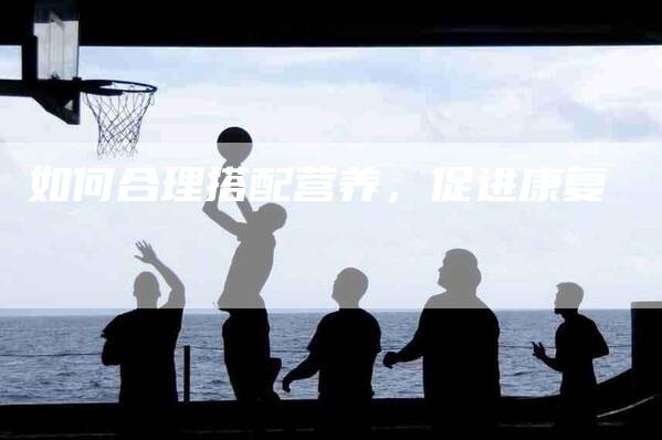 如何合理搭配营养，促进康复-家政服务网