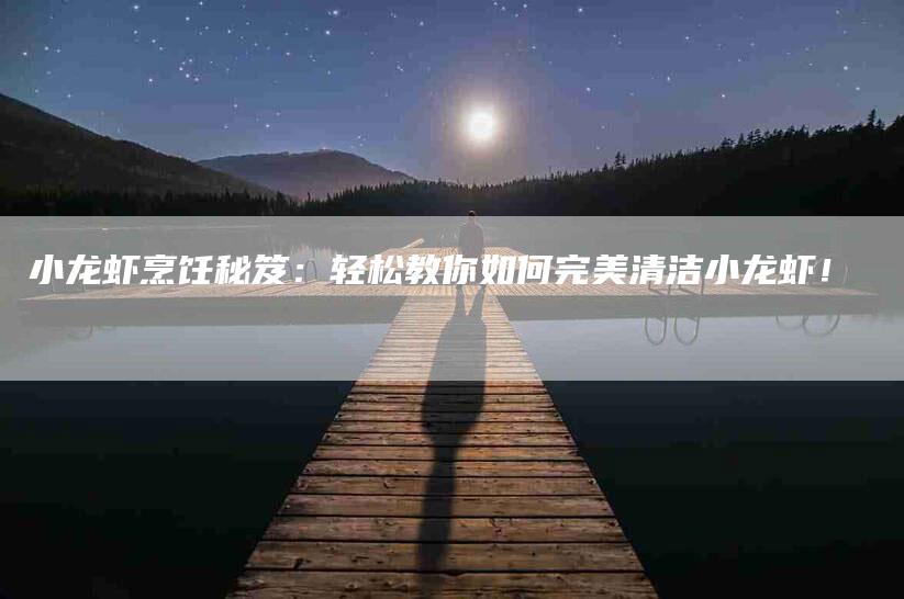 小龙虾烹饪秘笈：轻松教你如何完美清洁小龙虾！-家政服务网