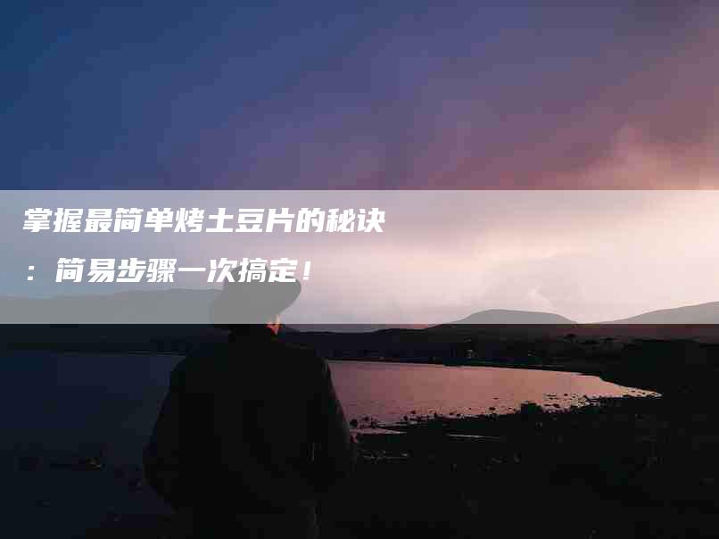 掌握最简单烤土豆片的秘诀：简易步骤一次搞定！-家政服务网