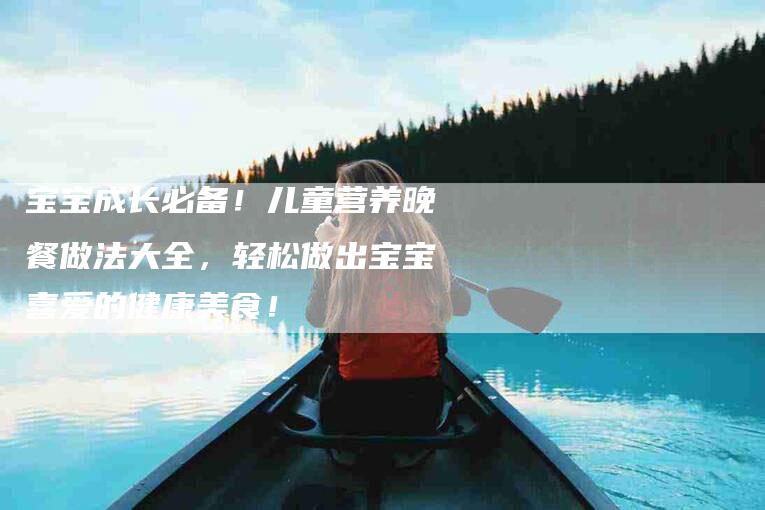 宝宝成长必备！儿童营养晚餐做法大全，轻松做出宝宝喜爱的健康美食！-家政服务网