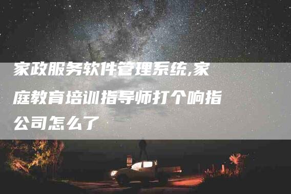 家政服务软件管理系统,家庭教育培训指导师打个响指公司怎么了